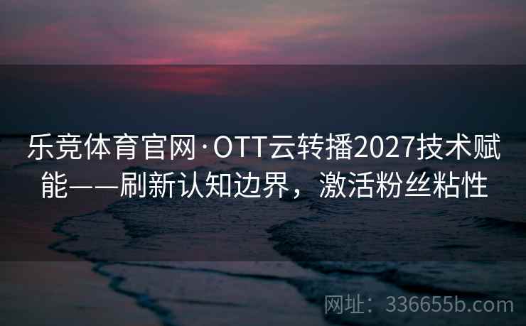 乐竞体育官网·OTT云转播2027技术赋能——刷新认知边界，激活粉丝粘性