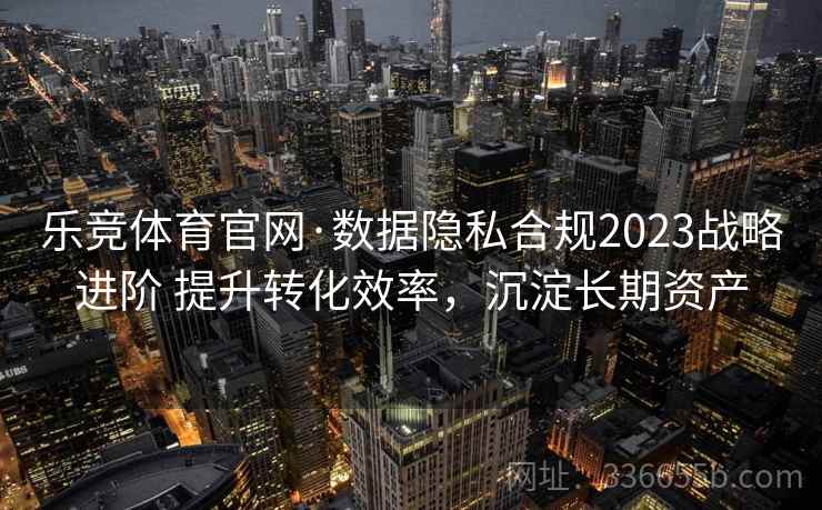 乐竞体育官网·数据隐私合规2023战略进阶 提升转化效率，沉淀长期资产