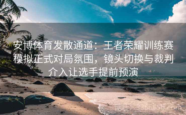 安博体育发散通道：王者荣耀训练赛模拟正式对局氛围，镜头切换与裁判介入让选手提前预演