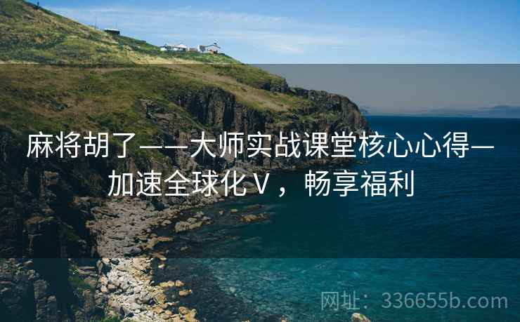 麻将胡了——大师实战课堂核心心得—加速全球化Ⅴ，畅享福利