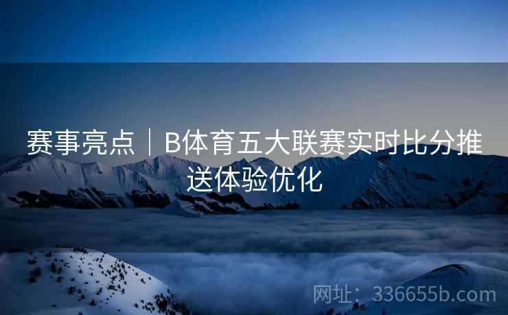赛事亮点｜B体育五大联赛实时比分推送体验优化