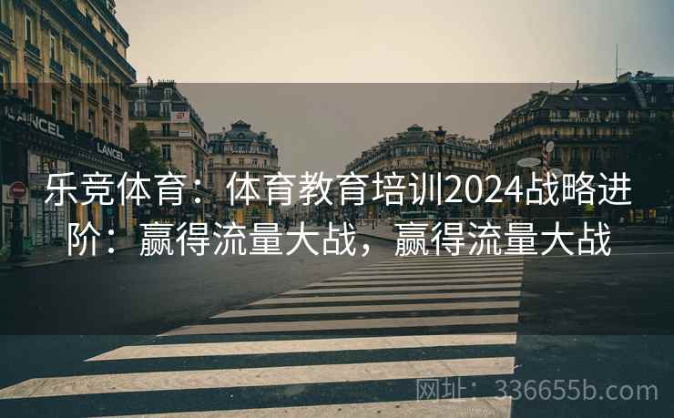 乐竞体育：体育教育培训2024战略进阶：赢得流量大战，赢得流量大战