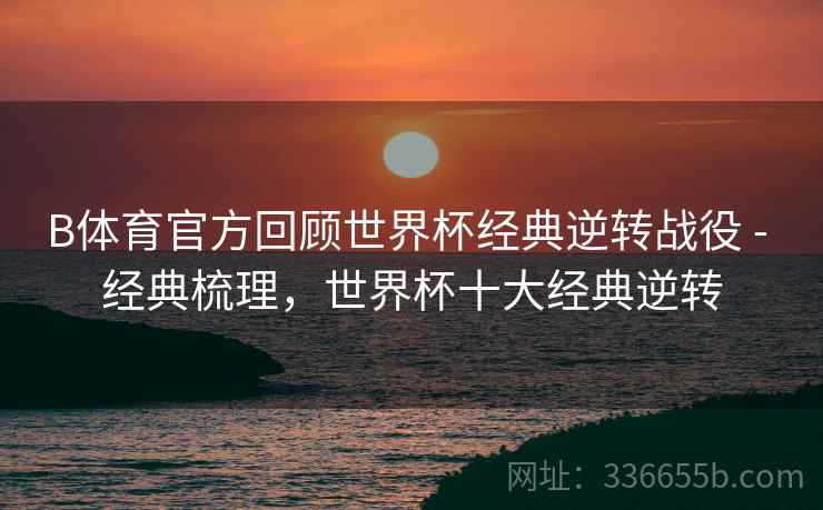 B体育官方回顾世界杯经典逆转战役 - 经典梳理，世界杯十大经典逆转