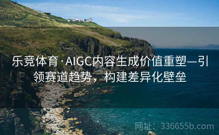 乐竞体育·AIGC内容生成价值重塑—引领赛道趋势，构建差异化壁垒