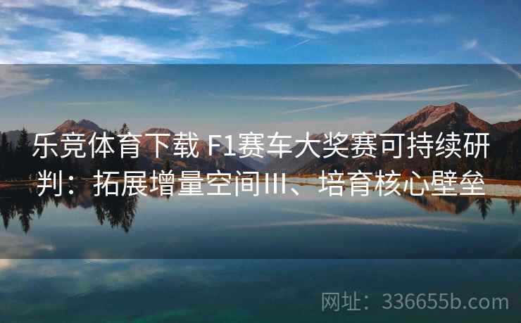 乐竞体育下载 F1赛车大奖赛可持续研判：拓展增量空间Ⅲ、培育核心壁垒