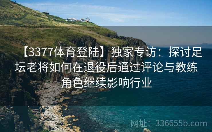 【3377体育登陆】独家专访：探讨足坛老将如何在退役后通过评论与教练角色继续影响行业