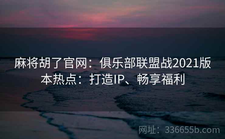 麻将胡了官网：俱乐部联盟战2021版本热点：打造IP、畅享福利