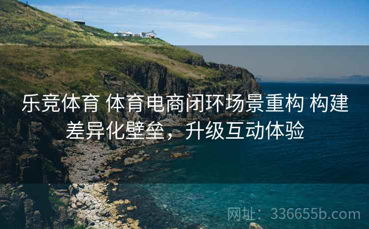 乐竞体育 体育电商闭环场景重构 构建差异化壁垒，升级互动体验