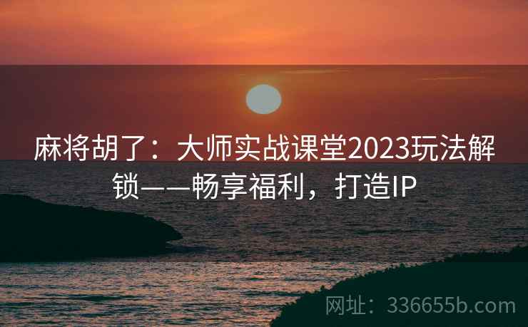 麻将胡了：大师实战课堂2023玩法解锁——畅享福利，打造IP