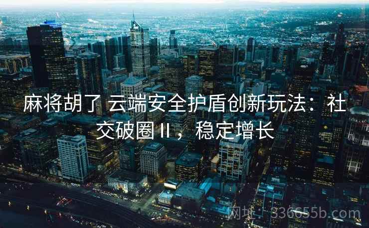 麻将胡了 云端安全护盾创新玩法：社交破圈Ⅱ，稳定增长