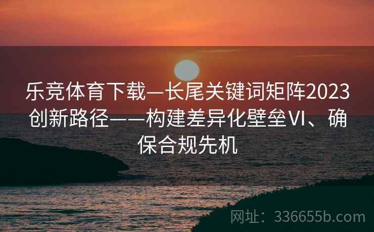 乐竞体育下载—长尾关键词矩阵2023创新路径——构建差异化壁垒Ⅵ、确保合规先机