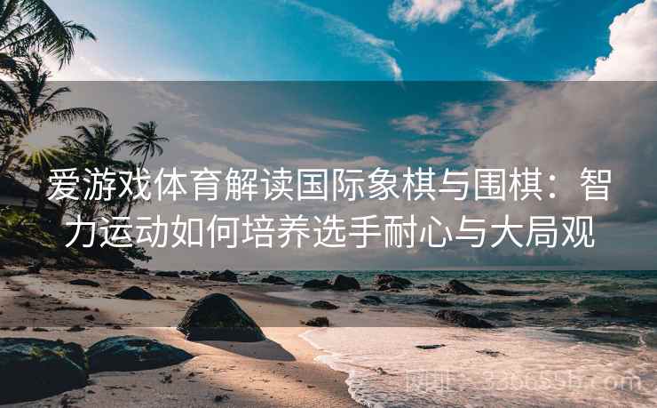 爱游戏体育解读国际象棋与围棋：智力运动如何培养选手耐心与大局观