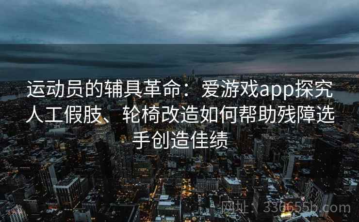 运动员的辅具革命：爱游戏app探究人工假肢、轮椅改造如何帮助残障选手创造佳绩