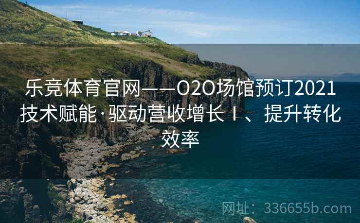 乐竞体育官网——O2O场馆预订2021技术赋能·驱动营收增长Ⅰ、提升转化效率