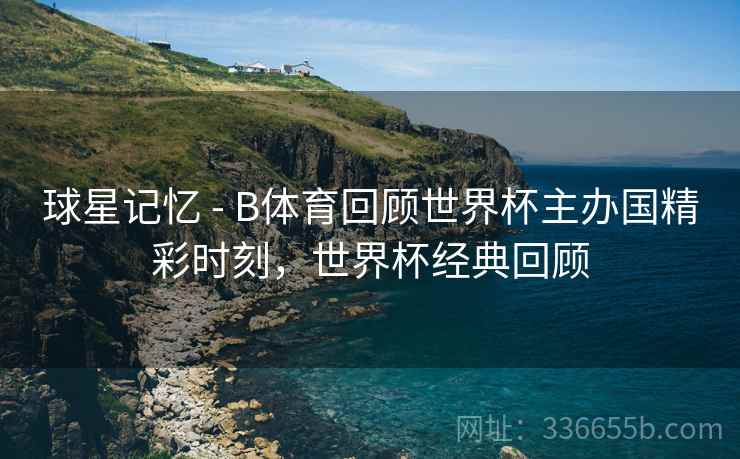 球星记忆 - B体育回顾世界杯主办国精彩时刻，世界杯经典回顾