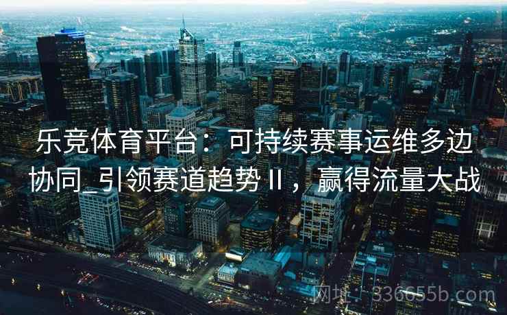 乐竞体育平台：可持续赛事运维多边协同_引领赛道趋势Ⅱ，赢得流量大战