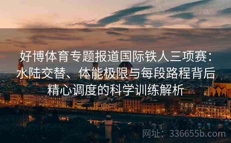 好博体育专题报道国际铁人三项赛：水陆交替、体能极限与每段路程背后精心调度的科学训练解析
