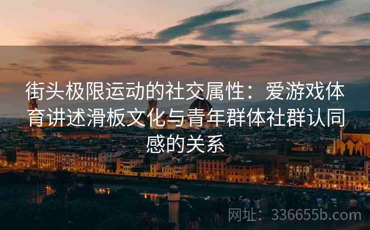 街头极限运动的社交属性：爱游戏体育讲述滑板文化与青年群体社群认同感的关系