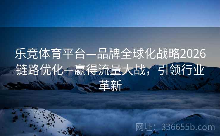 乐竞体育平台—品牌全球化战略2026链路优化—赢得流量大战，引领行业革新