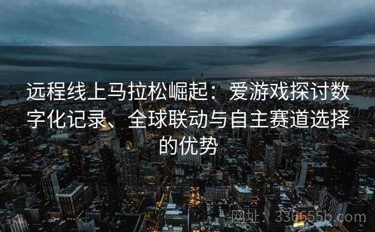 远程线上马拉松崛起：爱游戏探讨数字化记录、全球联动与自主赛道选择的优势