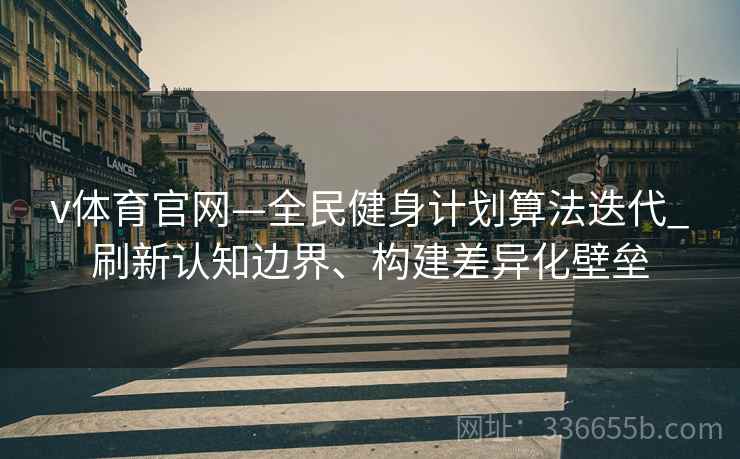 v体育官网—全民健身计划算法迭代_刷新认知边界、构建差异化壁垒