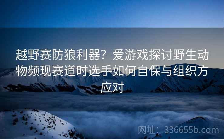 越野赛防狼利器？爱游戏探讨野生动物频现赛道时选手如何自保与组织方应对