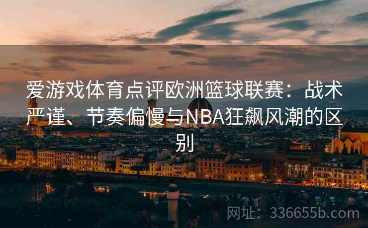 爱游戏体育点评欧洲篮球联赛：战术严谨、节奏偏慢与NBA狂飙风潮的区别