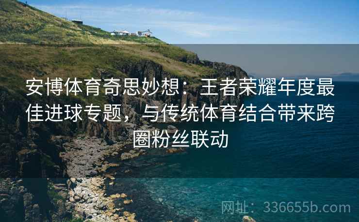 安博体育奇思妙想：王者荣耀年度最佳进球专题，与传统体育结合带来跨圈粉丝联动